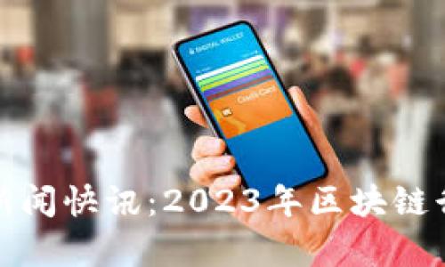 最新区块链新闻快讯：2023年区块链行业动态分析